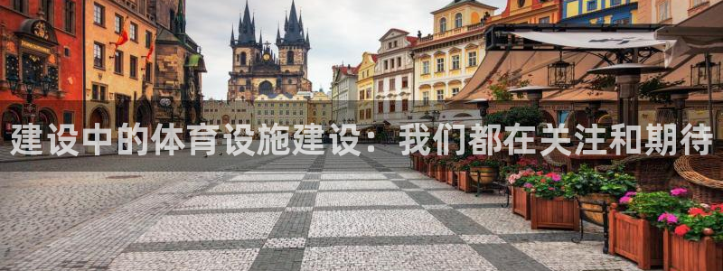 意昂体育4平台：建设中的体育设施建设：我们都在关注和